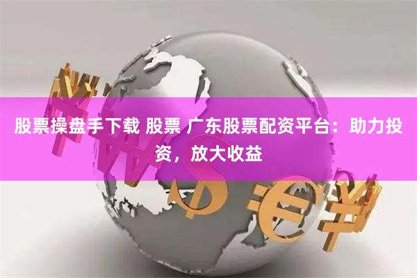 股票操盘手下载 股票 广东股票配资平台：助力投资，放大收益