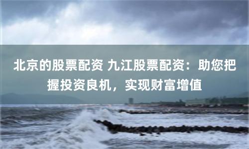 北京的股票配资 九江股票配资：助您把握投资良机，实现财富增值