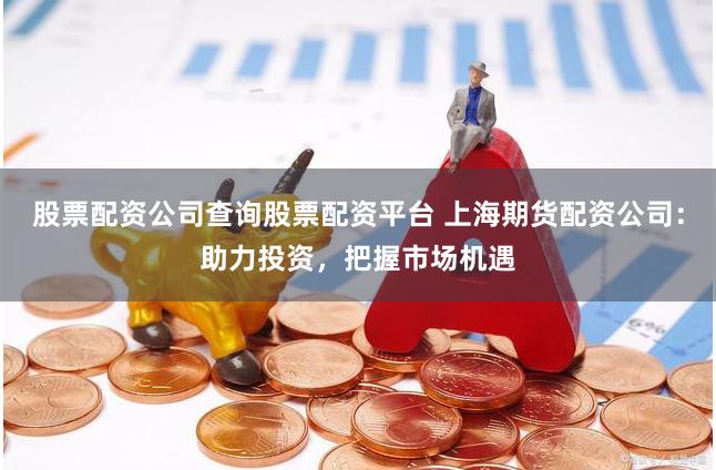 股票配资公司查询股票配资平台 上海期货配资公司：助力投资，把握市场机遇