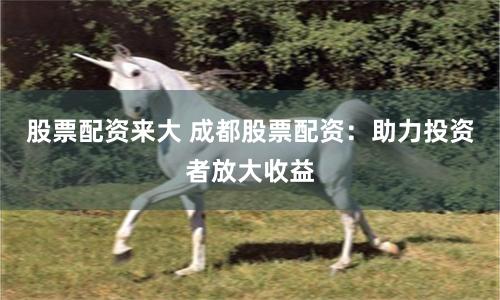 股票配资来大 成都股票配资：助力投资者放大收益