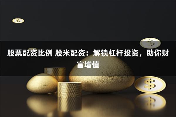 股票配资比例 股米配资：解锁杠杆投资，助你财富增值