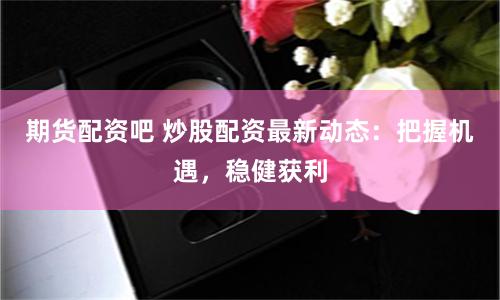 期货配资吧 炒股配资最新动态：把握机遇，稳健获利