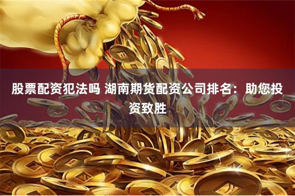 股票配资犯法吗 湖南期货配资公司排名：助您投资致胜