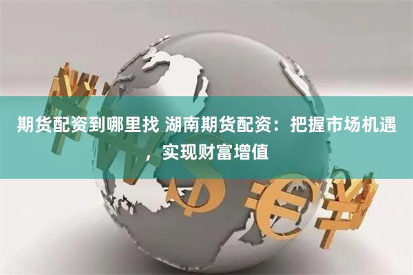 期货配资到哪里找 湖南期货配资：把握市场机遇，实现财富增值