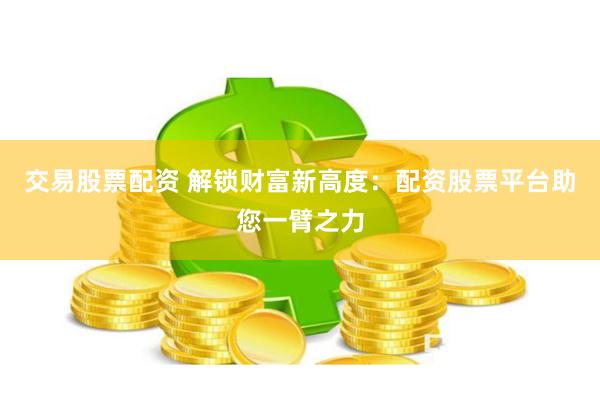 交易股票配资 解锁财富新高度：配资股票平台助您一臂之力