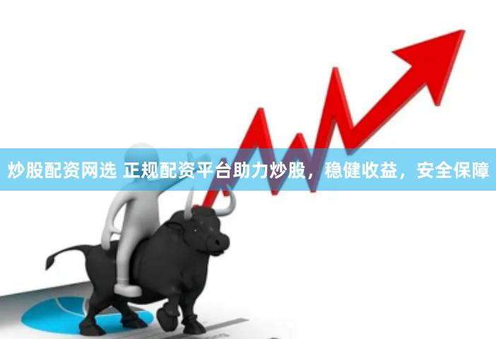 炒股配资网选 正规配资平台助力炒股，稳健收益，安全保障