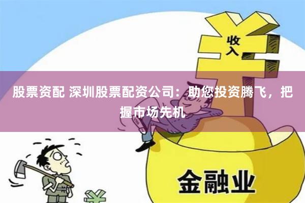 股票资配 深圳股票配资公司：助您投资腾飞，把握市场先机