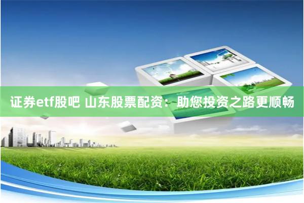证券etf股吧 山东股票配资：助您投资之路更顺畅
