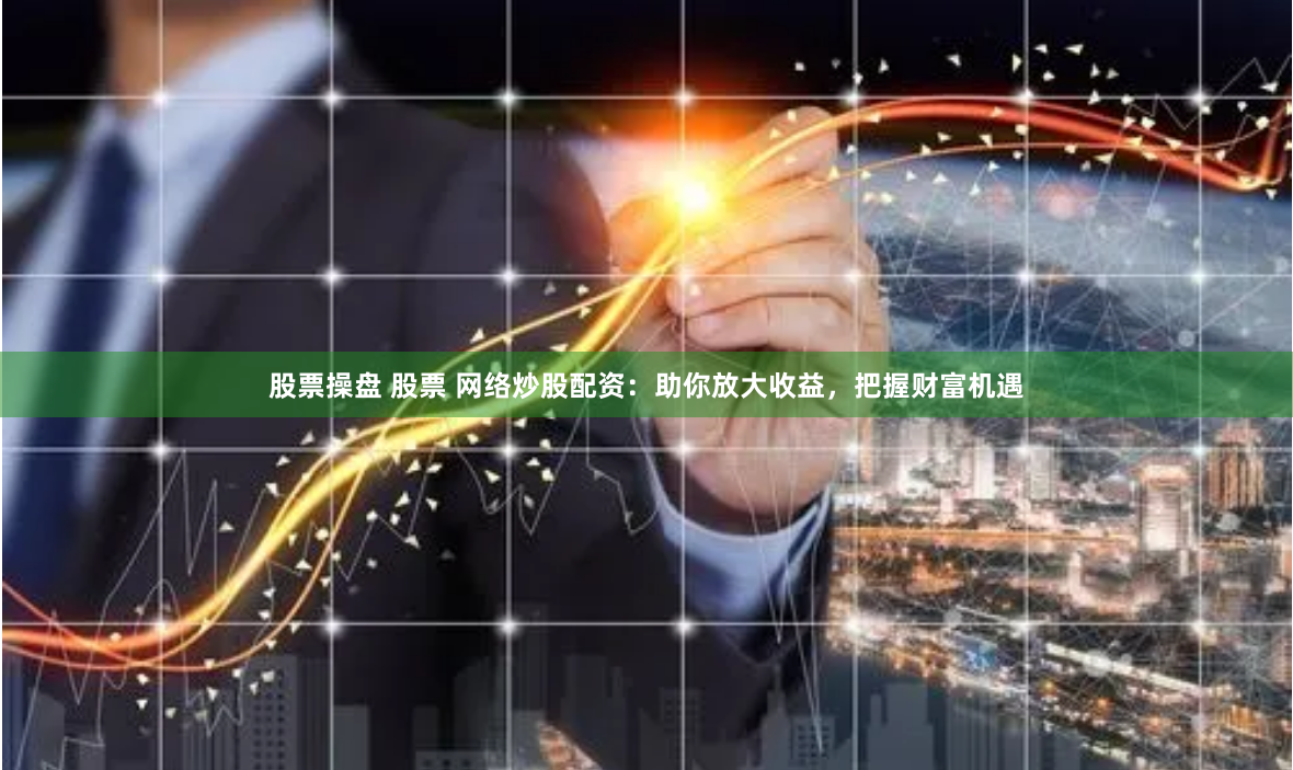 股票操盘 股票 网络炒股配资：助你放大收益，把握财富机遇