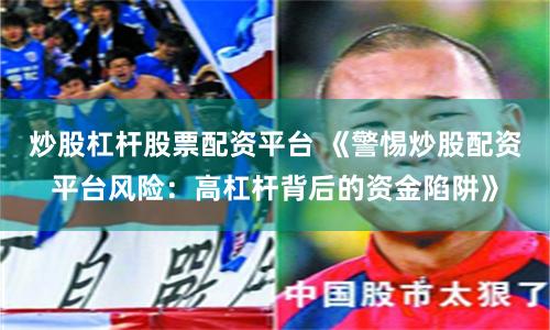 炒股杠杆股票配资平台 《警惕炒股配资平台风险:高杠杆背后的资金陷阱》