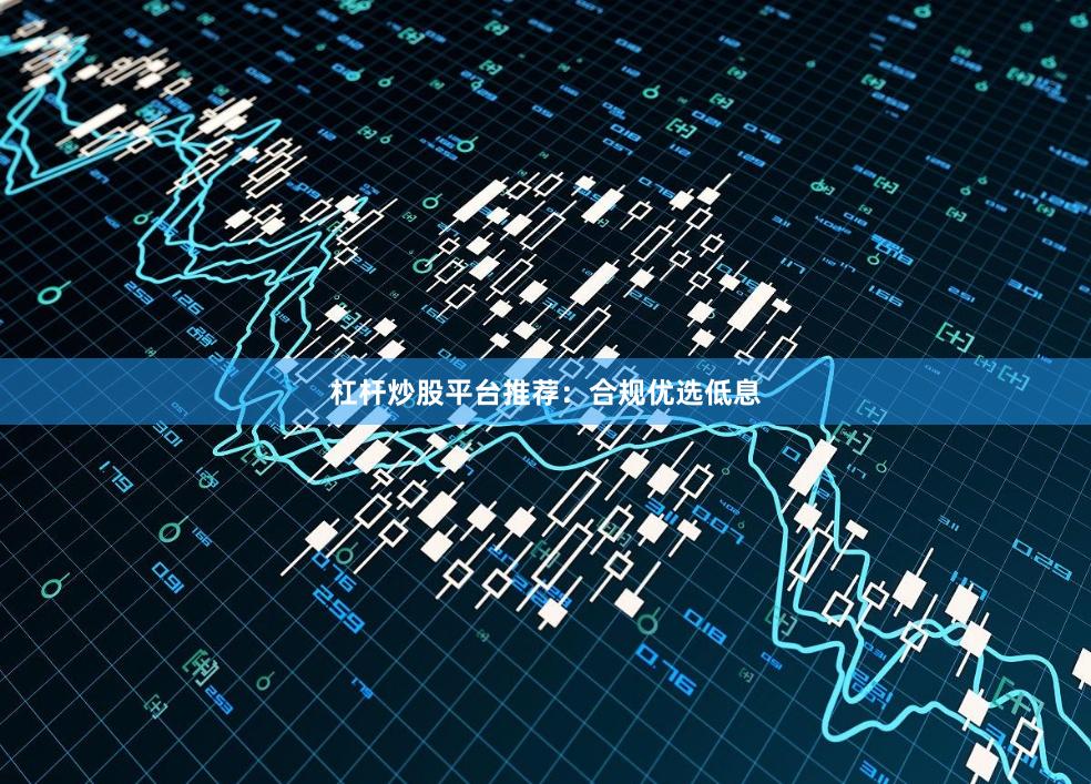杠杆炒股平台推荐：合规优选低息